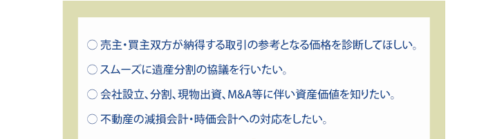 ○ 売主・買主双方が納得する取引の参考となる価格を診断してほしい。○ スムーズに遺産分割の協議を行いたい。○ 会社設立、分割、現物出資、M&A等に伴い資産価値を知りたい。○ 不動産の減損会計・時価会計への対応をしたい。