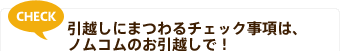 CHECK 引越しにまつわるチェック事項は、ノムコムのお引越しで!