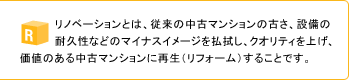 リノベーションとは、従来の中古マンションの古さ、設備の耐久性などのマイナスイメージを払拭し、クオリティを上げ、価値のある中古マンションに再生(リフォーム)することです。
