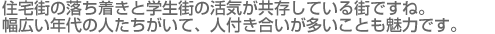 住宅街の落ち着きと学生街の活気が共存している街ですね。幅広い年代の人たちがいて、人付き合いが多いことも魅力です。