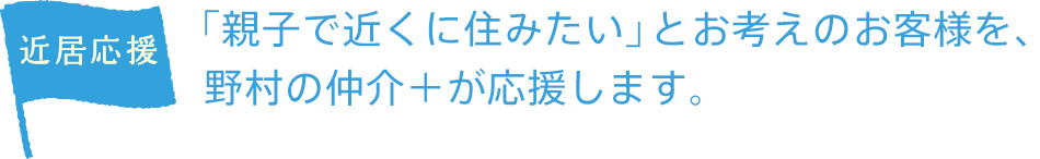 近居応援
「親子で近くに住みたい」 とお考えのお客様を、野村の仲介+が応援します。