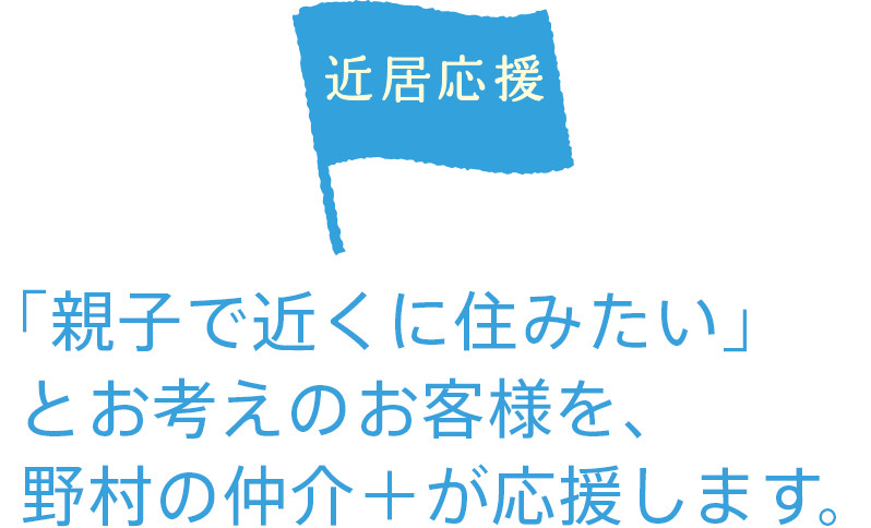 近居応援 「親子で近くに住みたい」 とお考えのお客様を、野村の仲介+が応援します。