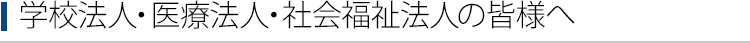 学校法人・医療法人・社会福祉法人の皆様へ