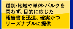 種別・地域や単体・バルクを問わず、目的に応じた報告書を迅速、確実かつリーズナブルに提供