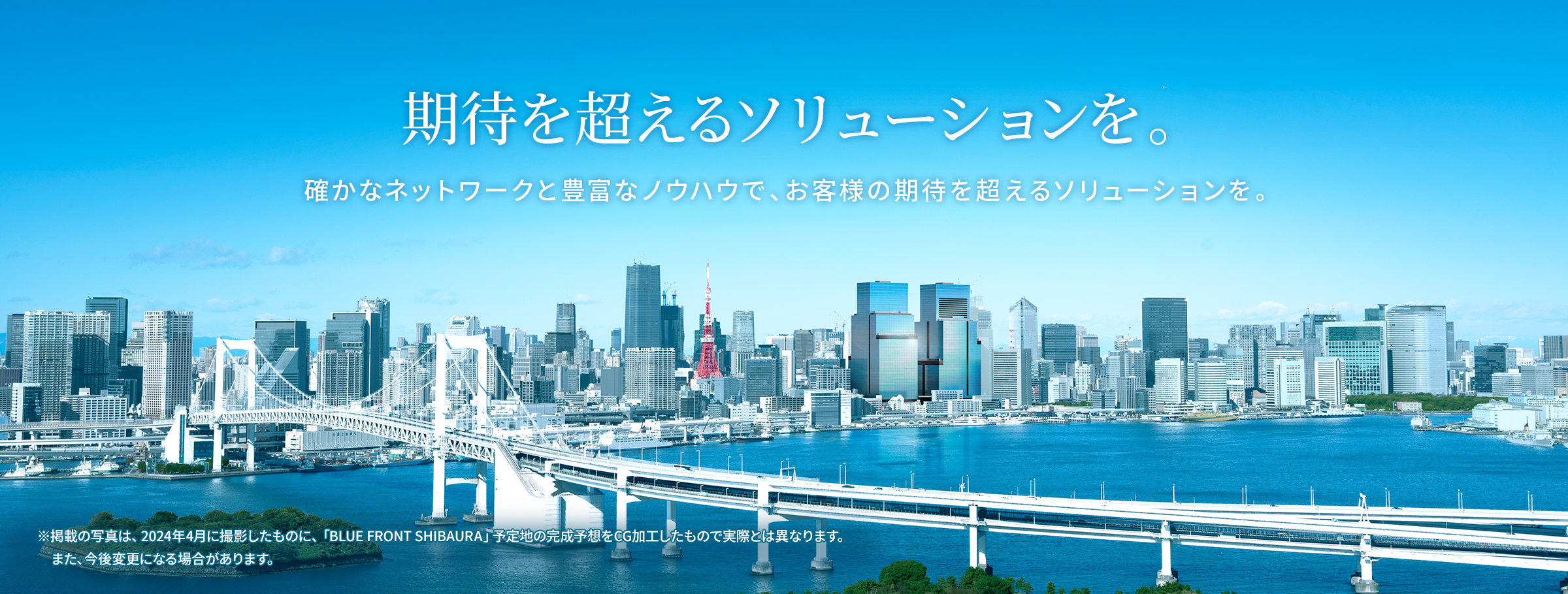 期待を超えるソリューションを。確かなネットワークと豊富なノウハウで、お客様の期待を超えるソリューションを。※掲載の写真は、2024年4月に撮影したものに、「BLUE FRONT SHIBAURA」予定地の完成予想をCG加工したもので実際とは異なります。また、今後変更になる場合があります。