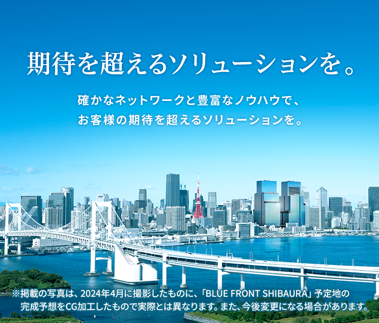 期待を超えるソリューションを。確かなネットワークと豊富なノウハウで、お客様の期待を超えるソリューションを。※掲載の写真は、2024年4月に撮影したものに、「BLUE FRONT SHIBAURA」予定地の完成予想をCG加工したもので実際とは異なります。また、今後変更になる場合があります。