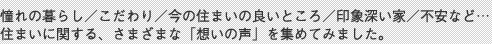 憧れの暮らし／こだわり／今の住まいの良いところ／印象深い家／不安など…住まいに関する、さまざまな「想いの声」を集めてみました。