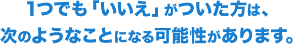 1つでも「いいえ」がついた方は、次のようなことになる可能性があります。