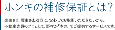 ホンキの補修保証とは？：売主さま・買主さま双方に、安心してお取引いただきたいから。不動産売買のプロとして、野村が「本気」でご提供するサービスです。