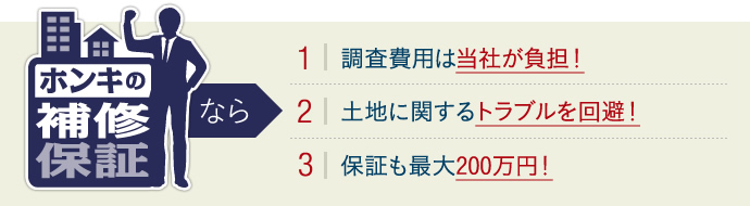 ホンキの補修保証なら、調査費用は当社が負担！土地に関するトラブルを回避！保証も最大200万円！