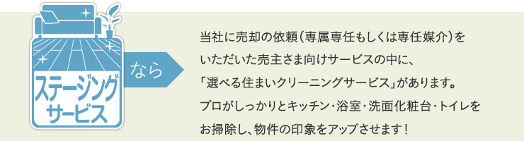 ステージングサービスなら、当社に売却の依頼（専属専任もしくは専任媒介）をいただいた売主さま向けサービスの中に、「選べる住まいクリーニングサービス」があります。プロがしっかりと浴室・キッチン・トイレ・洗面化粧台をお掃除し、物件の印象をアップさせます！
