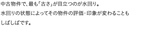 中古物件で、最も「古さ」が目立つのが水回り。水回りの状態によってその物件の評価・印象が変わることもしばしばです。