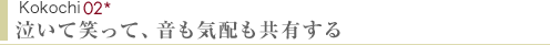 Kokochi02　泣いて笑って、音も気配も共有する