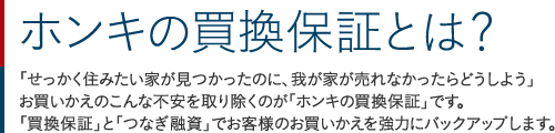 ホンキの買換保証とは？：「せっかく住みたい家が見つかったのに、我が家が売れなかったらどうしよう」お買いかえのこんな不安を取り除くのが「ホンキの買換保証」です。「買換保証」と「つなぎ融資」でお客様のお買いかえを強力にバックアップします。