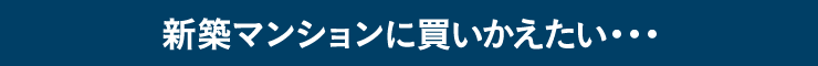 新築マンションに買いかえたい・・・