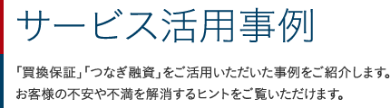 サービス活用事例：「買換保証」「つなぎ融資」をご活用いただいた事例をご紹介します。お客様の不安や不満を解消するヒントをご覧いただけます。