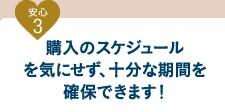 安心3 購入のスケジュールを気にせず、十分な期間を確保できます！