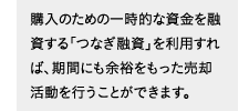 購入のための一時的な資金を融資する「つなぎ融資」を利用すれば、期間にも余裕をもった売却活動を行うことができます。
