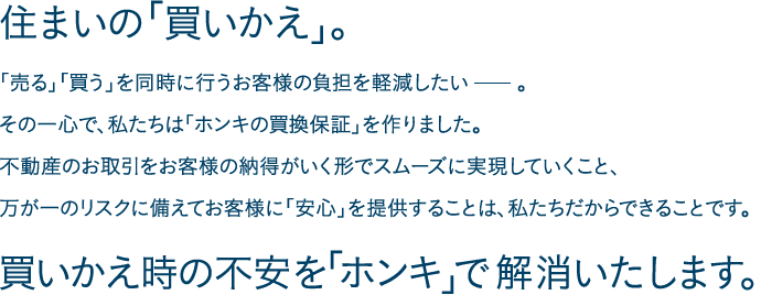 住まいの「買いかえ」。「売る」「買う」を同時に行うお客様の負担を軽減したい。その一心で、私たちは「ホンキの買換保証」を作りました。不動産のお取引をお客様の納得がいく形でスムーズに実現していくこと、万が一のリスクに備えてお客様に「安心」を提供することは、私たちだからできることです。買いかえ時の不安を「ホンキ」で解消いたします。