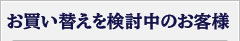 お買い替えを検討中のお客様