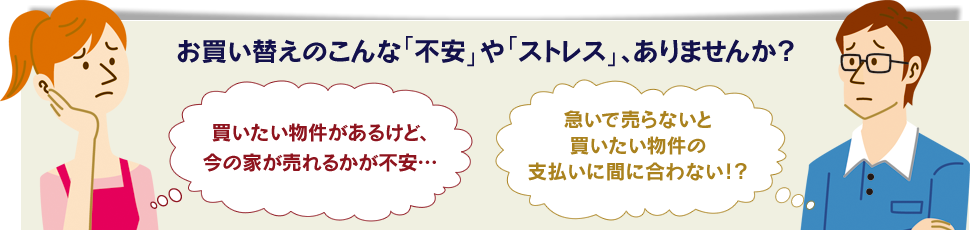 お買い替えのこんな「不安」や「ストレス」、ありませんか？ 買いたい物件があるけど、今の家が売れるかが不安… 急いで売らないと買いたい物件の支払いに間に合わない！？