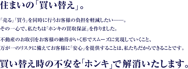 住まいの「買い替え」。「売る」「買う」を同時に行うお客様の負担を軽減したい――。その一心で、私たちは「ホンキの買換保証」を作りました。不動産のお取引をお客様の納得がいく形でスムーズに実現していくこと、万が一のリスクに備えてお客様に「安心」を提供することは、私たちだからできることです。買い替え時の不安を「ホンキ」で解消いたします。