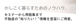 かしこく暮らすためのノウハウ。セミナーから用語集まで不動産の“知りたい！”情報を豊富にご用意。
