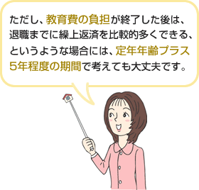 ただし、教育費の負担が終了した後は、退職までに繰上返済を比較的多くできる、というような場合には、定年年齢プラス5年程度の期間で考えても大丈夫です。