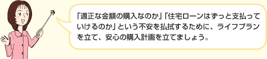 「適正な金額の購入なのか」「住宅ローンはずっと支払っていけるのか」という不安を払拭するために、ライフプランを立て、安心の購入計画を立てましょう。