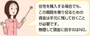 住宅を購入する場合でも、この期間を乗り切るための資金は手元に残しておくことが必要です。無理して頭金に回すのはNG。