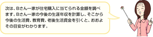 次は、Bさん一家が住宅購入に当てられる金額を調べます。Bさん一家の今後の生涯年収を計算し、そこから今後の生活費、教育費、老後生活資金を引くと、おおよその目安がわかります。