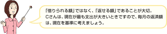 「借りられる額」ではなく、「返せる額」であることが大切。Cさんは、現在が最も支出が大きいときですので、毎月の返済額は、現在を基準に考えましょう。