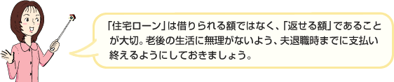 「住宅ローン」は借りられる額ではなく、「返せる額」であることが大切。老後の生活に無理がないよう、夫退職時までに支払い終えるようにしておきましょう。