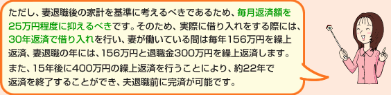 ただし、妻退職後の家計を基準に考えるべきであるため、毎月返済額を25万円程度に抑えるべきです。そのため、実際に借り入れをする際には、30年返済で借り入れを行い、妻が働いている間は毎年156万円を繰上返済、妻退職の年には、156万円と退職金300万円を繰上返済します。また、15年後に400万円の繰上返済を行うことにより、約22年で返済を終了することができ、夫退職前に完済が可能です。