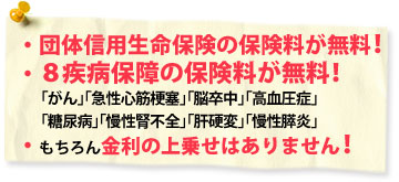 団体信用生命保険の保険料が無料！「がん」「急性心筋梗塞」「脳卒中」「高血圧症」「糖尿病」「慢性腎不全」「肝硬変」「慢性慢性膵炎」８疾病保障の保険料が無料！もちろん金利の上乗せはありません！