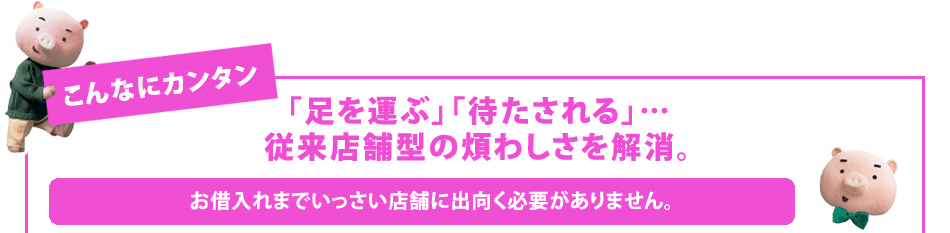 「足を運ぶ」「待たされる」…
従来店舗型の煩わしさを解消。
