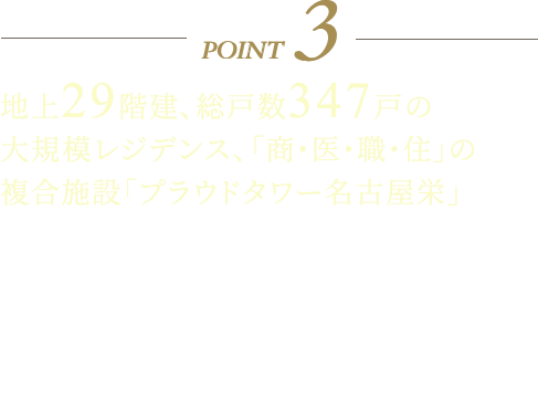 POINT3 地上29階建、総戸数347戸の大規模レジデンス、「商・医・職・住」の複合施設「プラウドタワー名古屋栄」 ホテルライクな日常を居住者に提供するコンシェルジュサービスを導入、ラウンジにコンシェルジュカウンターを設置しコンシェルジュスタッフが快適、便利な都心生活をサポートします。ママラウンジ・キッズルーム、スタディルーム、パーティールーム、ゲストルーム、各階ゴミステーション、屋上には名古屋市内が望める展望デッキなど共用施設も充実しています。13階以上の各階の共用廊下にはトランクルームを設置、ゴルフバックやアウトドアアイテムの保管場所としてご利用いただけます。
