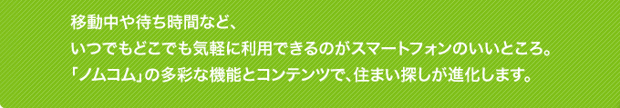 移動中や待ち時間など、いつでも、どこでも気軽に利用できるのがスマートフォンのいいところ。「ノムコム」の多彩な機能とコンテンツで、住まいさがしが進化します。