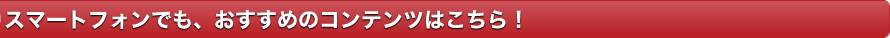 スマホでも、おすすめのコンテンツはこちら！