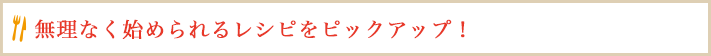 無理なく始められるレシピをピックアップ！