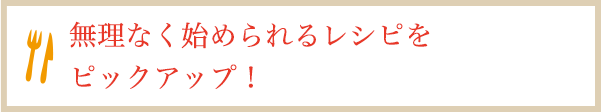 無理なく始められるレシピをピックアップ！