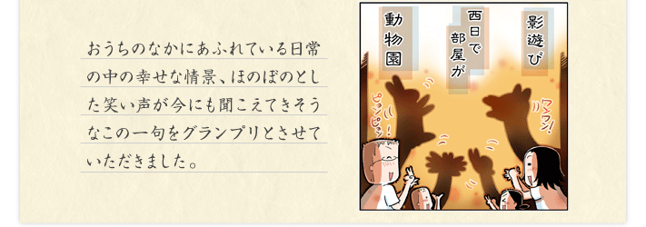 おうちのなかにあふれている日常の中の幸せな情景、ほのぼのとした笑い声が今にも聞こえてきそうなこの一句をグランプリとさせていただきました。
