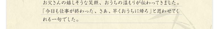 お父さんの嬉しそうな笑顔、おうちの温もりが伝わってきました。「今日も仕事が終わった、さあ、早くおうちに帰ろ」と思わせてくれる一句でした。