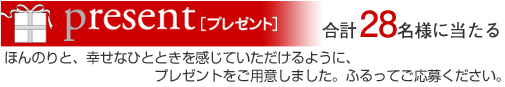 Present[プレゼント]　合計28名様に当たる　ほんのりと、幸せなひとときを感じていただけるように、プレゼントをご用意しました。ふるってご応募ください。