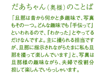 だあちゃん（奥様）のことば 「旦那は昔から何かと多趣味で、写真もその一つ。どんな趣味でも『手伝って』といわれるので、『わかった』とやってるだけなんですよ。主に撮られる担当ですが、旦那に指示されながらたまに私も旦那を撮って楽しんでます」と、写真は旦那様の趣味ながら、夫婦で役割分担して楽しんでいらっしゃいます。