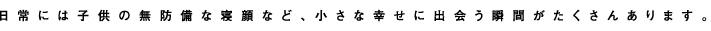 日常には子供の無防備な寝顔など、小さな幸せに出逢う瞬間がたくさんあります。