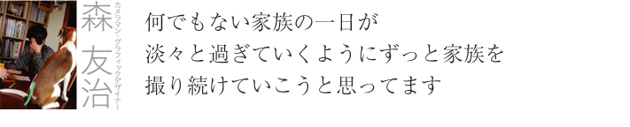 カメラマン・グラフィックデザイナー 森友治　何でもない家族の一日が 淡々と過ぎていくようにずっと家族を 撮り続けていこうと思ってます