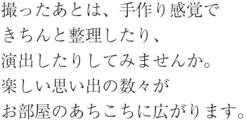 撮ったあとは、手作り感覚できちんと整理したり、演出したりしてみませんか。楽しい思い出の数々がお部屋のあちこちに広がります。