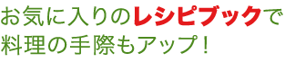 お気に入りのレシピブックで料理の手際もアップ！