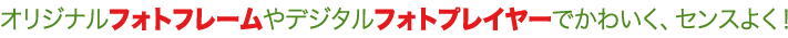 オリジナルフォトフレームやデジタルフォトプレイヤーでかわいく、センスよく！